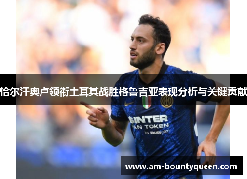 恰尔汗奥卢领衔土耳其战胜格鲁吉亚表现分析与关键贡献