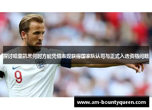 探讨哈里凯恩何时方能凭借表现获得国家队认可与正式入选资格问题 探讨哈里凯恩何时方能凭借表现获得国家队认可与正式入选资格问题