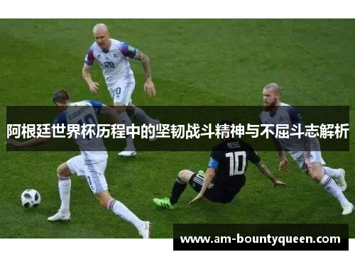 阿根廷世界杯历程中的坚韧战斗精神与不屈斗志解析 阿根廷世界杯历程中的坚韧战斗精神与不屈斗志解析