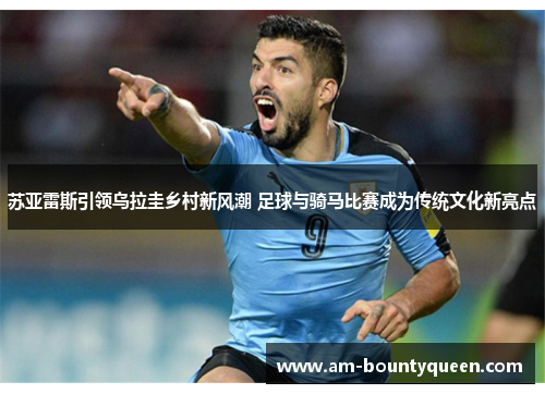 苏亚雷斯引领乌拉圭乡村新风潮 足球与骑马比赛成为传统文化新亮点