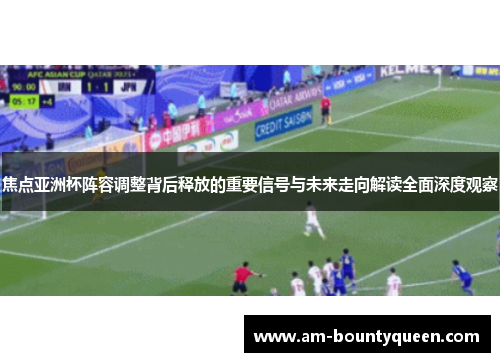 焦点亚洲杯阵容调整背后释放的重要信号与未来走向解读全面深度观察 焦点亚洲杯阵容调整背后释放的重要信号与未来走向解读全面深度观察
