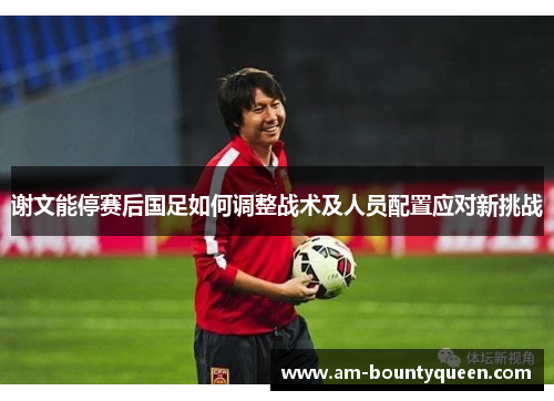 谢文能停赛后国足如何调整战术及人员配置应对新挑战 谢文能停赛后国足如何调整战术及人员配置应对新挑战