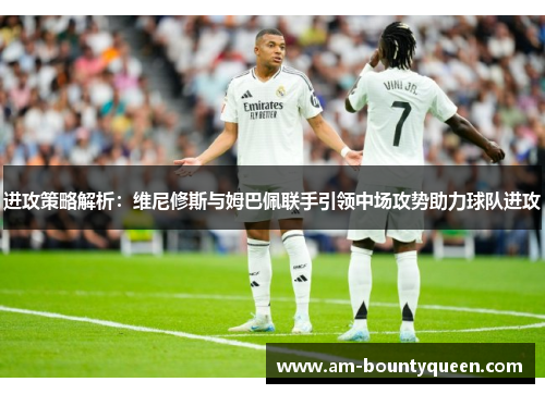 进攻策略解析:维尼修斯与姆巴佩联手引领中场攻势助力球队进攻 进攻策略解析:维尼修斯与姆巴佩联手引领中场攻势助力球队进攻