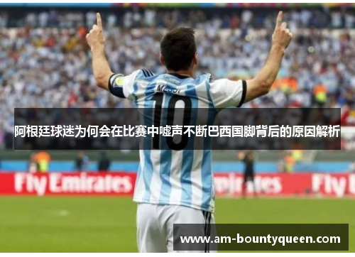 阿根廷球迷为何会在比赛中嘘声不断巴西国脚背后的原因解析