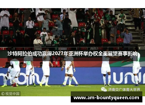 沙特阿拉伯成功赢得2027年亚洲杯举办权全面展望赛事影响