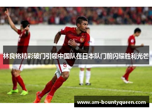 林良铭精彩破门引领中国队在日本队门前闪耀胜利光芒 林良铭精彩破门引领中国队在日本队门前闪耀胜利光芒